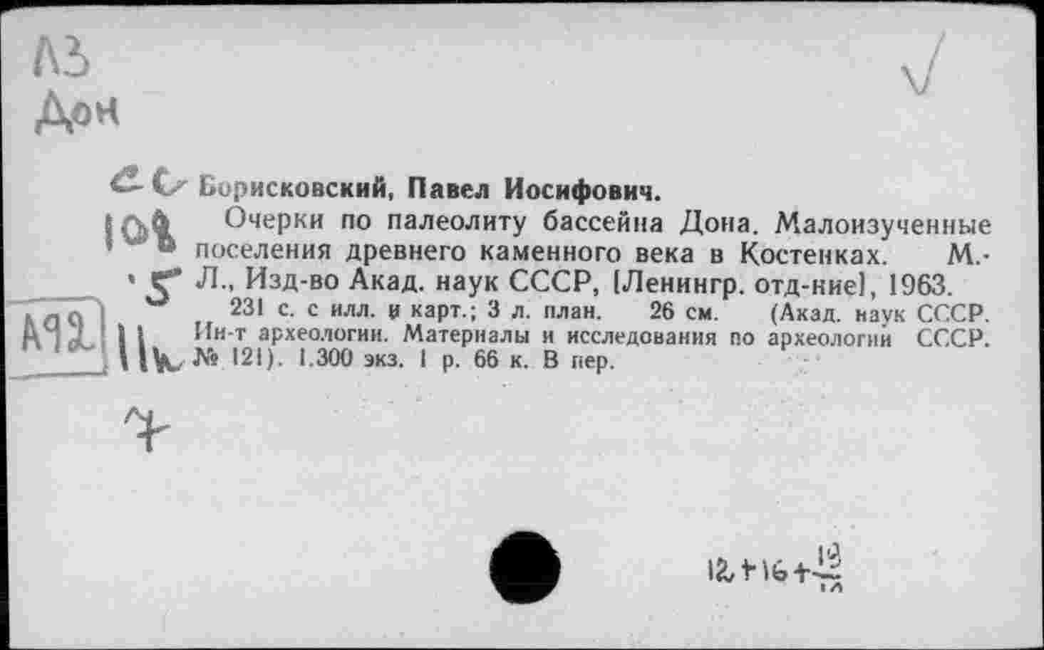 ﻿Дон
<XCz Борисковский, Павел Иосифович.
(A4 Очерки по палеолиту бассейна Дона. Малоизученные ’	« поселения древнего каменного века в Костенках. М.-
’ С* Л.. Изд-во Акад, наук СССР, [Ленингр. отд-ние], 1963.
m	231 с. с илл. V карт.; 3 л. план. 26 см. (Акад, наук СССР.
S 1 Ин-т археологии. Материалы и исследования по археологий СССР.
I iVu № 121). 1.300 экз. 1 р. 66 к. В пер.
